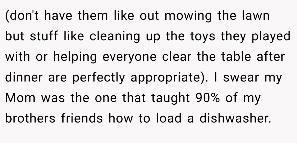 (don't have them like out mowing the lawn but stuff like cleaning up the toys they played with or helping everyone clear the table after dinner are perfectly appropriate). I swear my Mom was the one that taught 90% of my brothers friends how to load a dishwasher.