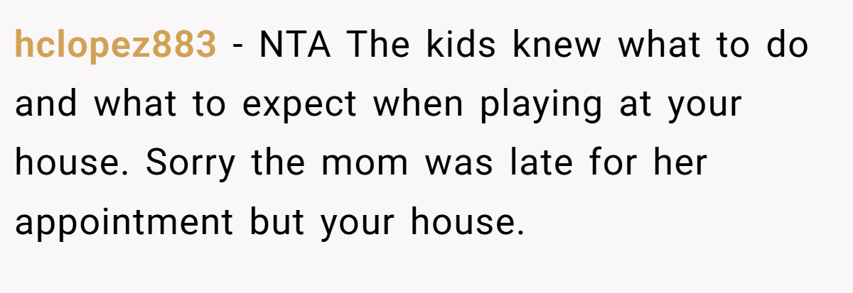 hclopez883 - NTA The kids knew what to do and what to expect when playing at your house. Sorry the mom was late for her appointment but your house.