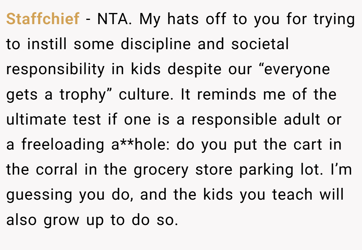 Staffchief - NTA. My hats off to you for trying to instill some discipline and societal responsibility in kids despite our “everyone gets a trophy” culture. It reminds me of the ultimate test if one is a responsible adult or a freeloading a**hole: do you put the cart in the corral in the grocery store parking lot. I’m guessing you do, and the kids you teach will also grow up to do so.