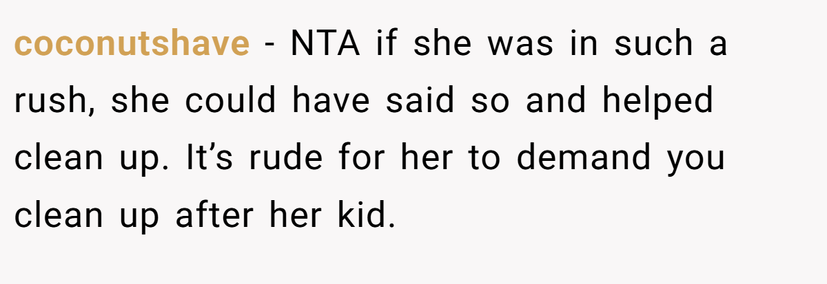 coconutshave - NTA if she was in such a rush, she could have said so and helped clean up. It’s rude for her to demand you clean up after her kid.