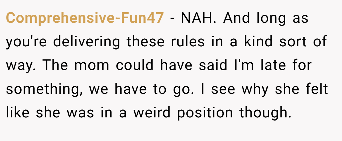 Comprehensive-Fun47 - NAH. And long as you're delivering these rules in a kind sort of way. The mom could have said I'm late for something, we have to go. I see why she felt like she was in a weird position though.