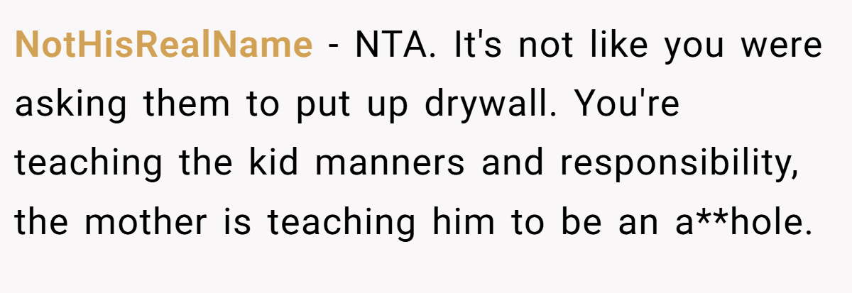 NotHisRealName - NTA. It's not like you were asking them to put up drywall. You're teaching the kid manners and responsibility, the mother is teaching him to be an a**hole.