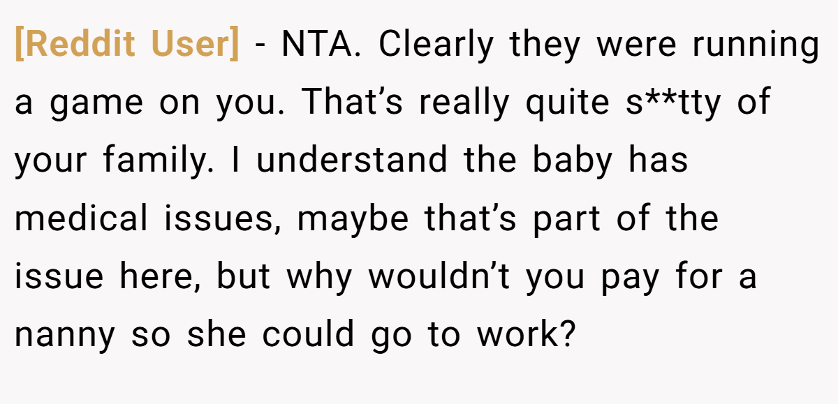 [Reddit User] − NTA. Clearly they were running a game on you. That’s really quite s**tty of your family. I understand the baby has medical issues, maybe that’s part of the issue here, but why wouldn’t you pay for a nanny so she could go to work?