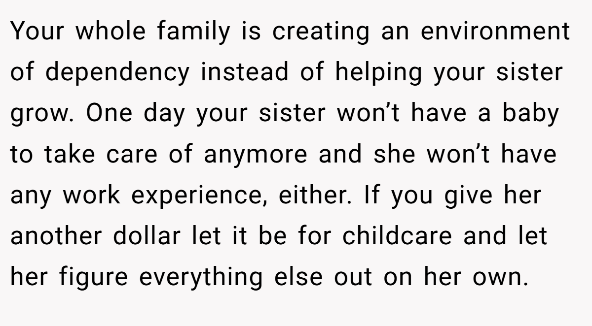 Your whole family is creating an environment of dependency instead of helping your sister grow. One day your sister won’t have a baby to take care of anymore and she won’t have any work experience, either. If you give her another dollar let it be for childcare and let her figure everything else out on her own.