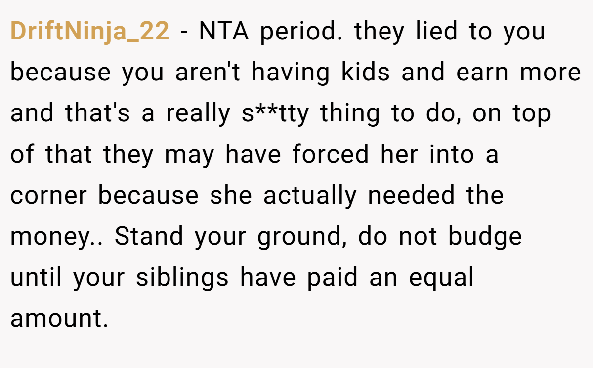 DriftNinja_22 − NTA period. they lied to you because you aren't having kids and earn more and that's a really s**tty thing to do, on top of that they may have forced her into a corner because she actually needed the money.. Stand your ground, do not budge until your siblings have paid an equal amount.