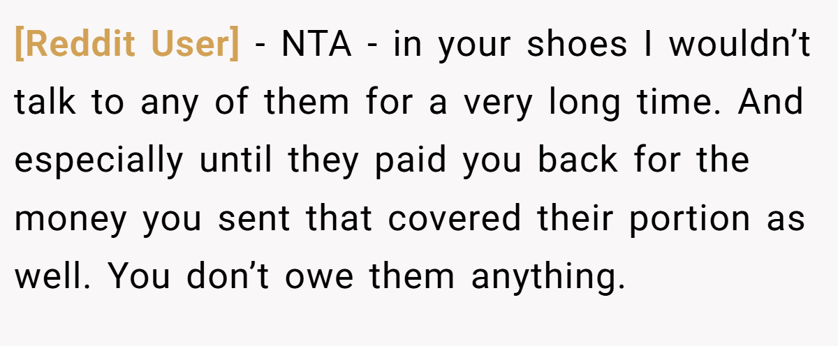 [Reddit User] − NTA - in your shoes I wouldn’t talk to any of them for a very long time. And especially until they paid you back for the money you sent that covered their portion as well. You don’t owe them anything.