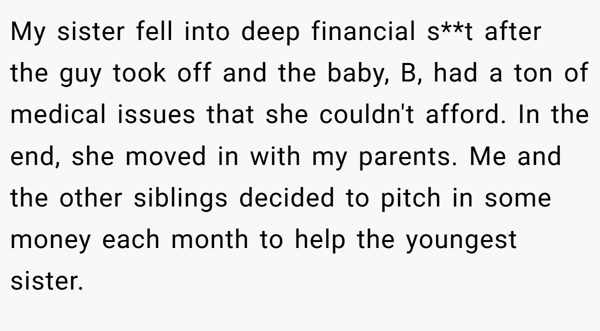 My sister fell into deep financial s**t after the guy took off and the baby, B, had a ton of medical issues that she couldn't afford. In the end, she moved in with my parents. Me and the other siblings decided to pitch in some money each month to help the youngest sister.