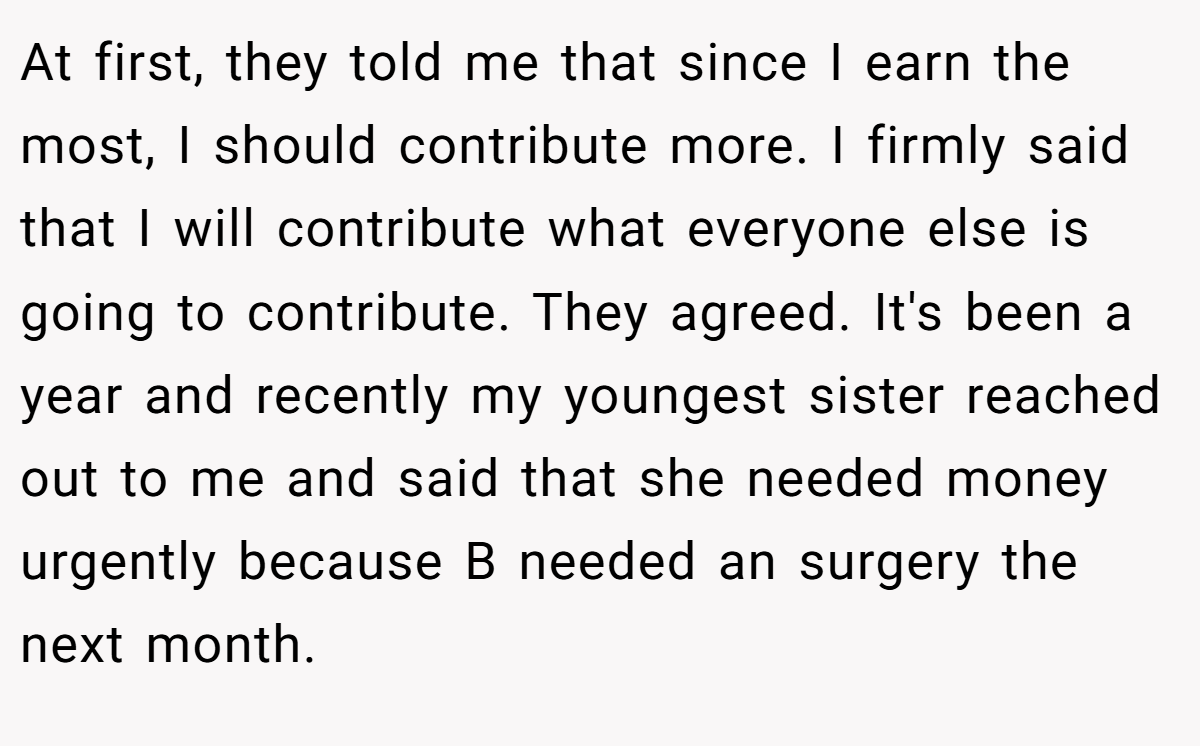 At first, they told me that since I earn the most, I should contribute more. I firmly said that I will contribute what everyone else is going to contribute. They agreed. It's been a year and recently my youngest sister reached out to me and said that she needed money urgently because B needed an surgery the next month.