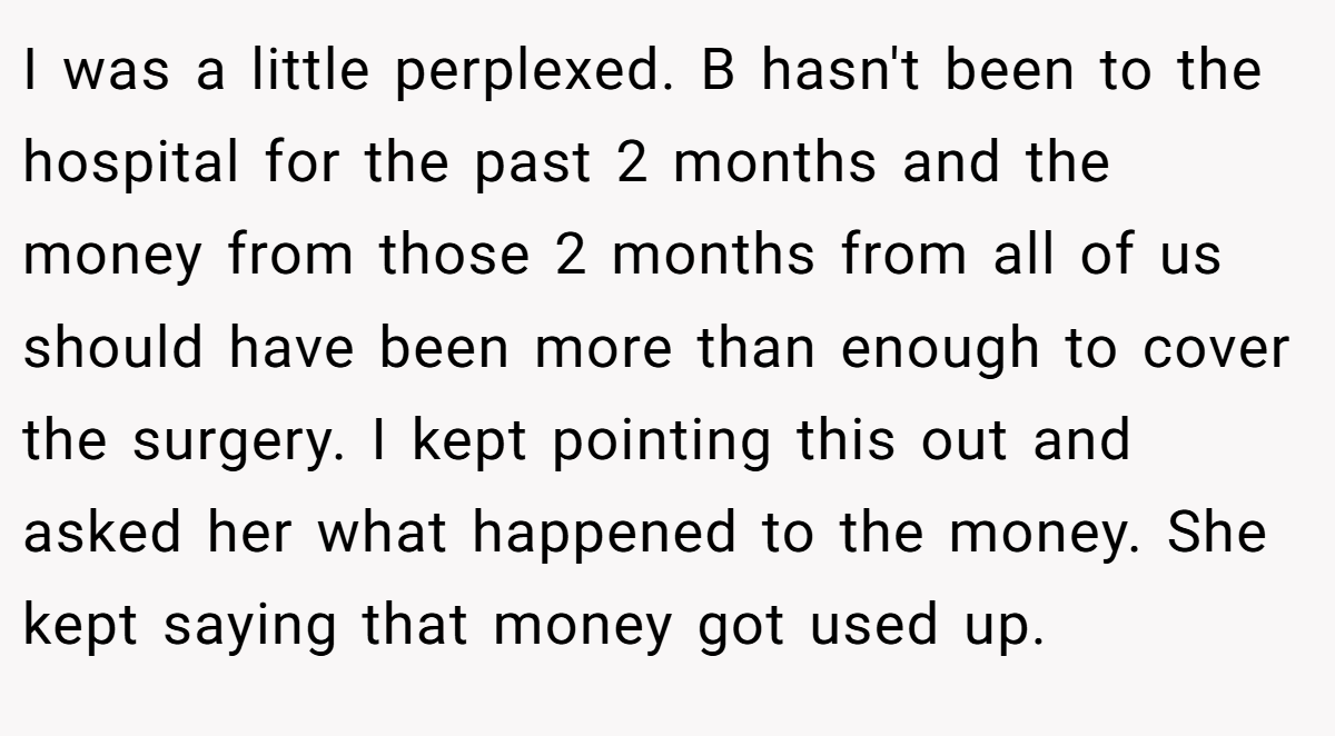 I was a little perplexed. B hasn't been to the hospital for the past 2 months and the money from those 2 months from all of us should have been more than enough to cover the surgery. I kept pointing this out and asked her what happened to the money. She kept saying that money got used up.