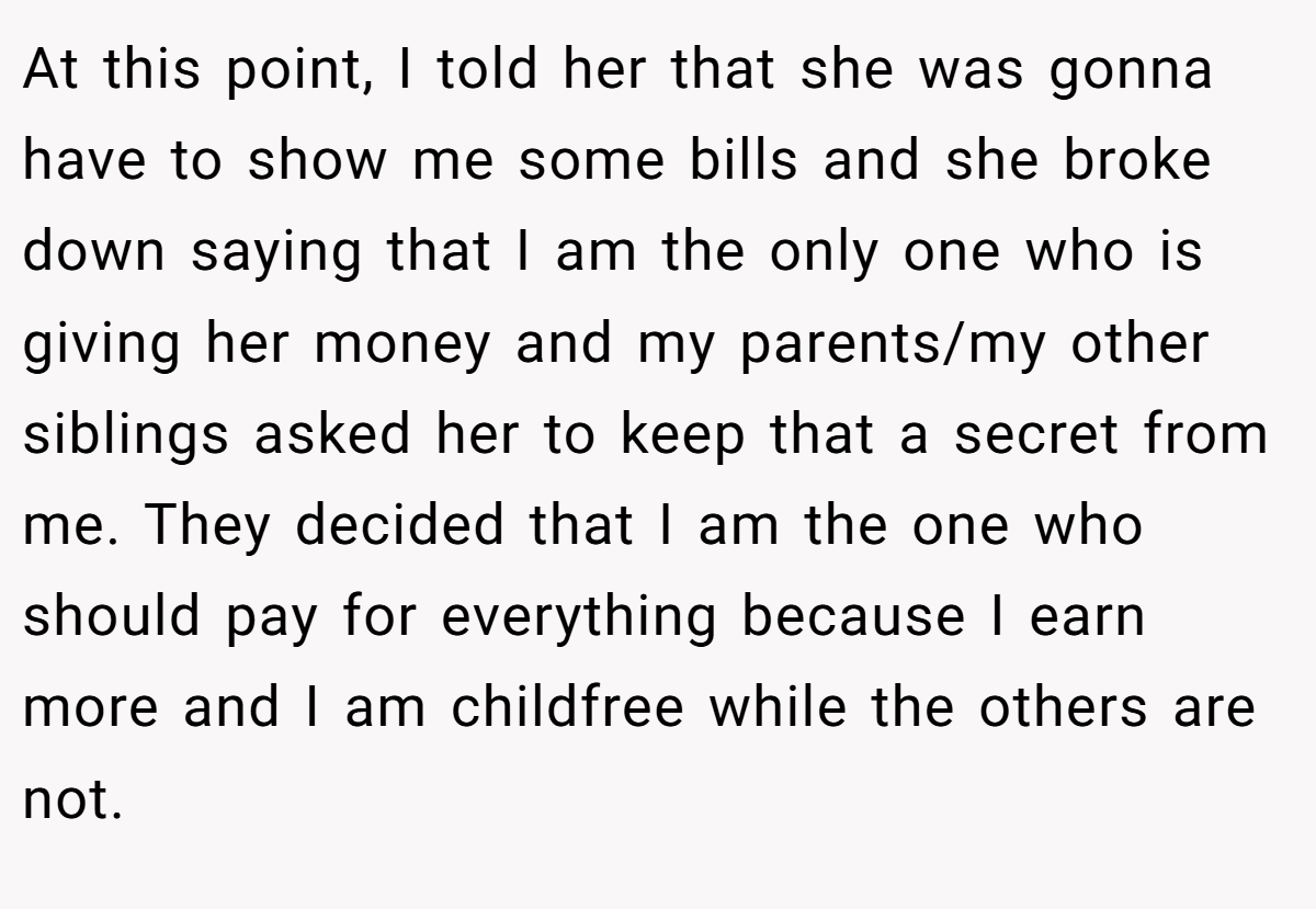 At this point, I told her that she was gonna have to show me some bills and she broke down saying that I am the only one who is giving her money and my parents/my other siblings asked her to keep that a secret from me. They decided that I am the one who should pay for everything because I earn more and I am childfree while the others are not.