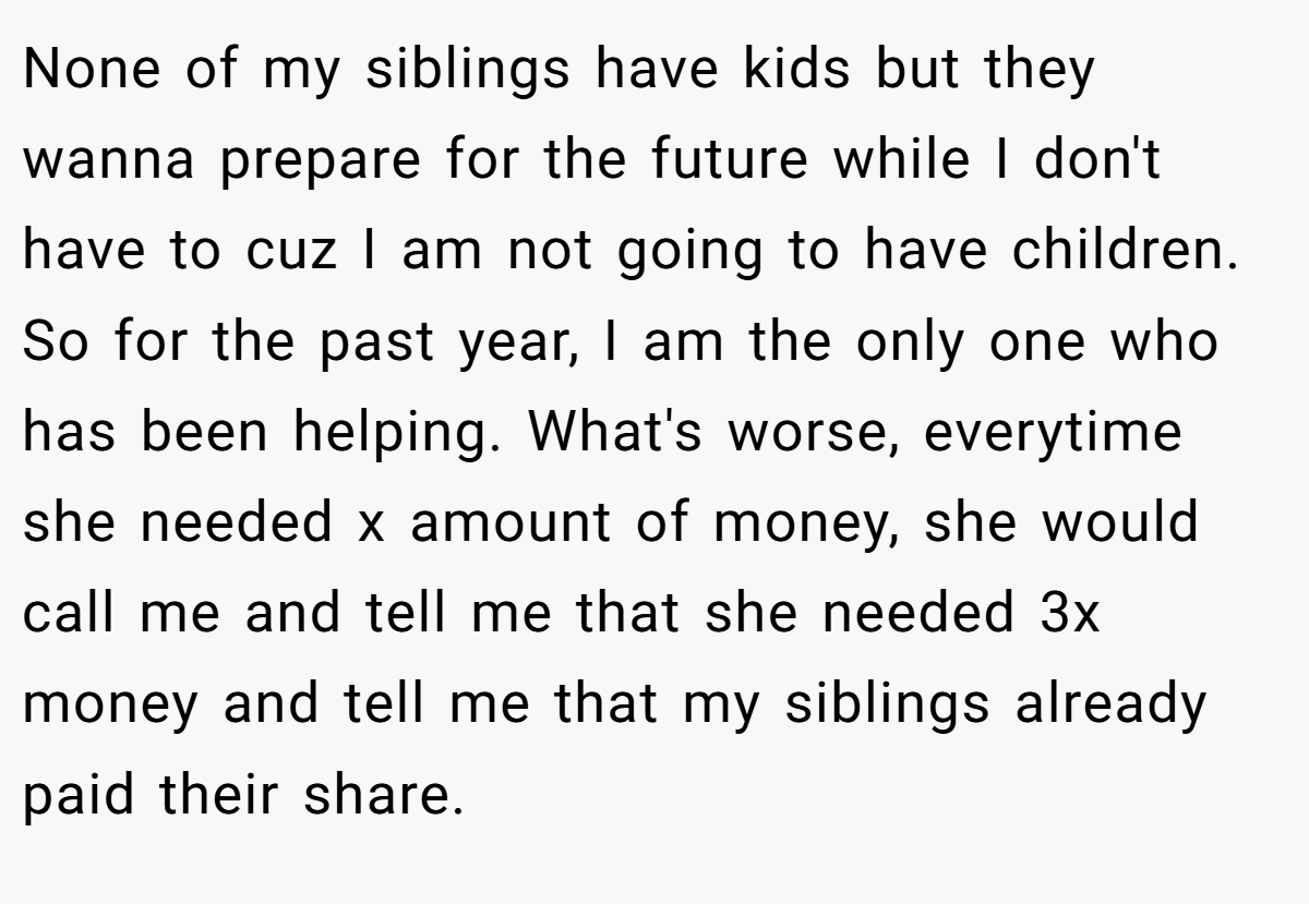 None of my siblings have kids but they wanna prepare for the future while I don't have to cuz I am not going to have children. So for the past year, I am the only one who has been helping. What's worse, everytime she needed x amount of money, she would call me and tell me that she needed 3x money and tell me that my siblings already paid their share.