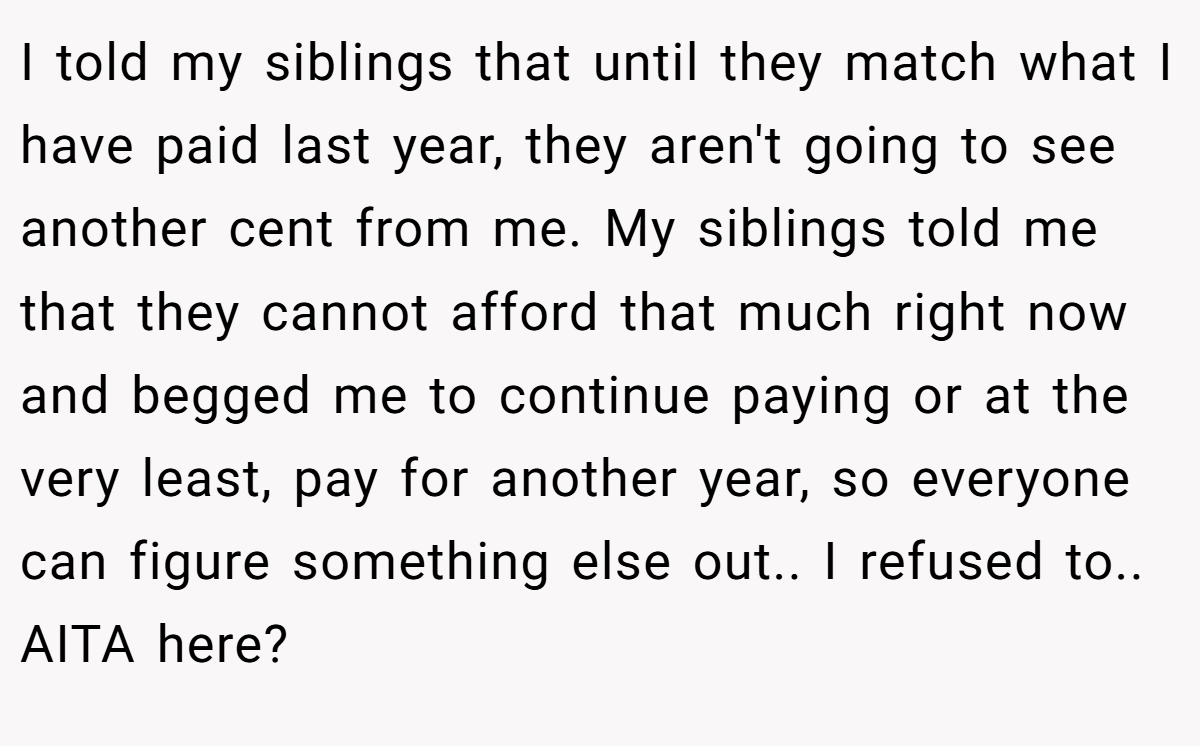I told my siblings that until they match what I have paid last year, they aren't going to see another cent from me. My siblings told me that they cannot afford that much right now and begged me to continue paying or at the very least, pay for another year, so everyone can figure something else out.. I refused to.. AITA here?