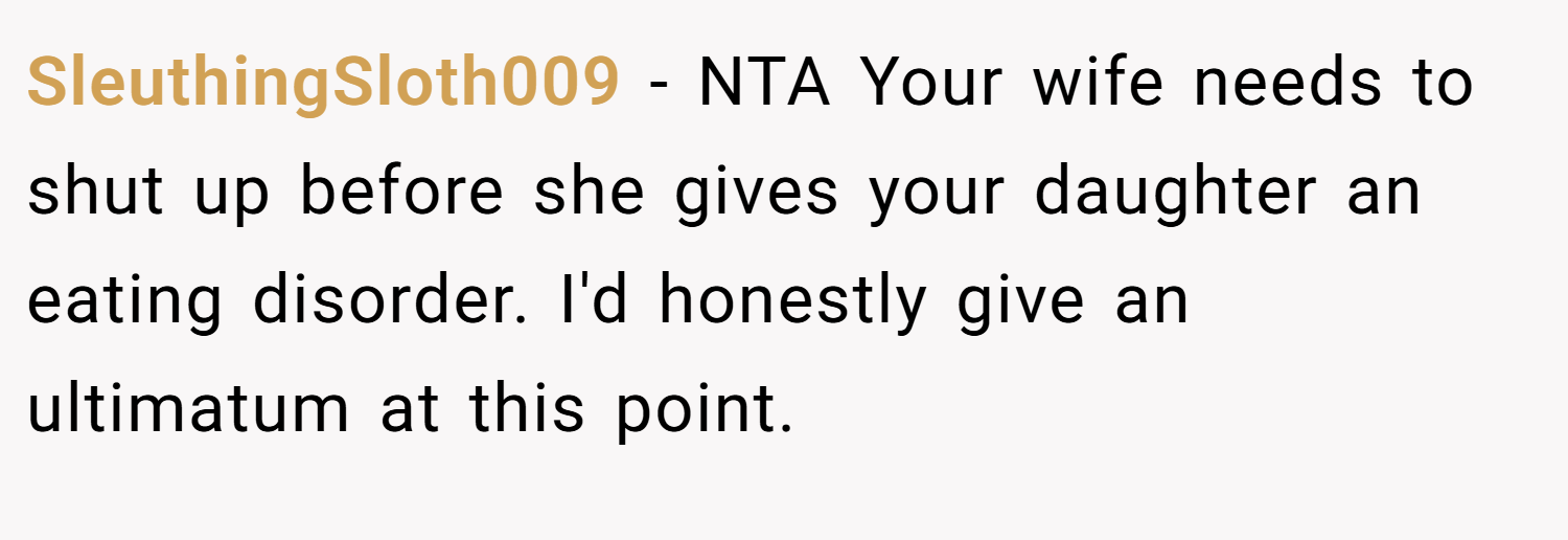 SleuthingSloth009 − NTA Your wife needs to shut up before she gives your daughter an eating disorder. I'd honestly give an ultimatum at this point.
