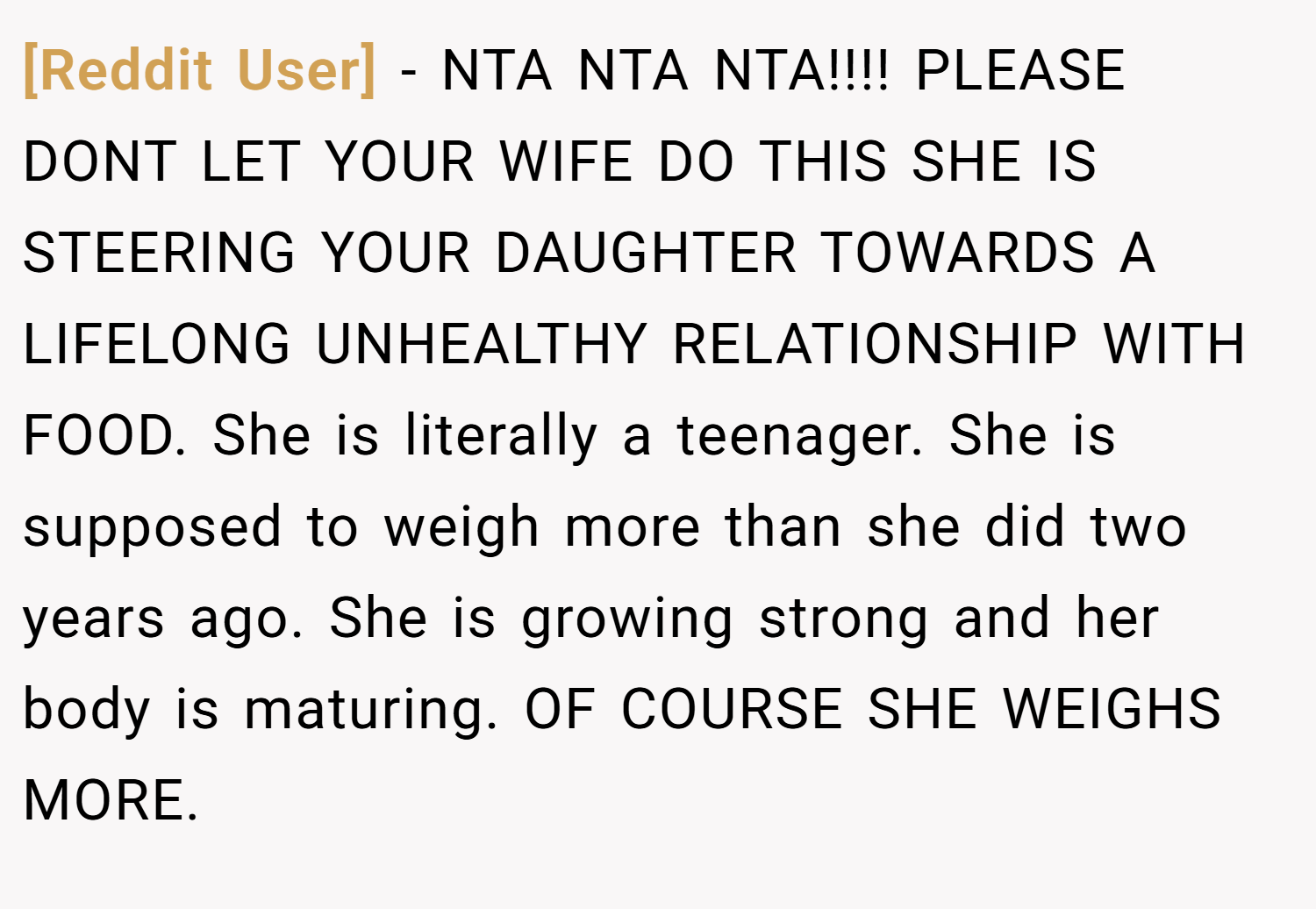 [Reddit User] − NTA NTA NTA!!!! PLEASE DONT LET YOUR WIFE DO THIS SHE IS STEERING YOUR DAUGHTER TOWARDS A LIFELONG UNHEALTHY RELATIONSHIP WITH FOOD. She is literally a teenager. She is supposed to weigh more than she did two years ago. She is growing strong and her body is maturing. OF COURSE SHE WEIGHS MORE.