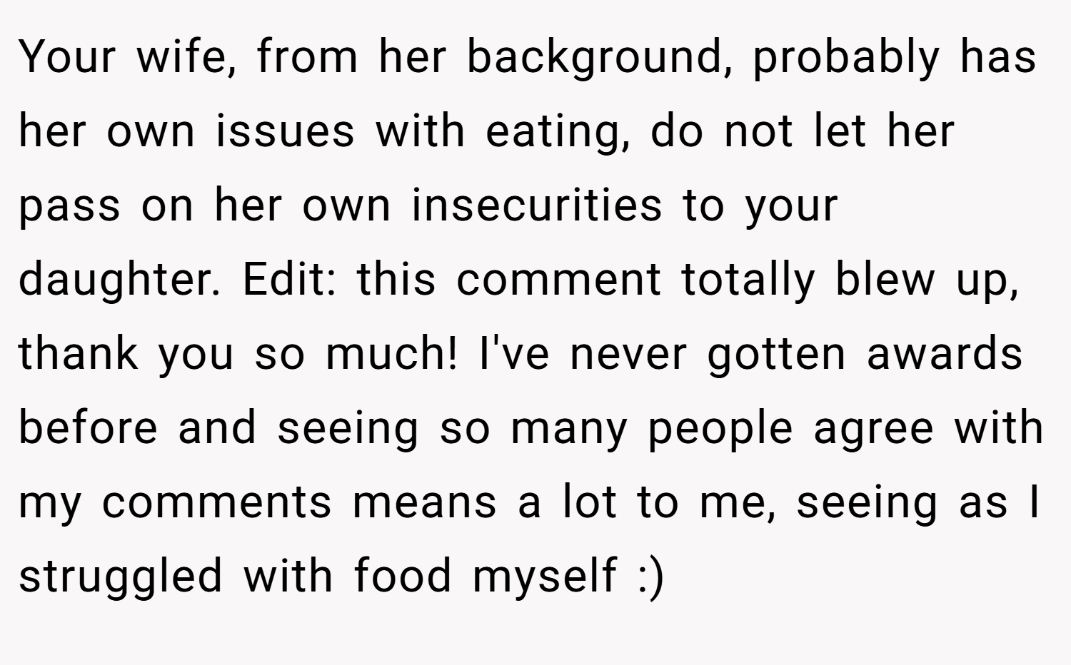 Your wife, from her background, probably has her own issues with eating, do not let her pass on her own insecurities to your daughter. Edit: this comment totally blew up, thank you so much! I've never gotten awards before and seeing so many people agree with my comments means a lot to me, seeing as I struggled with food myself :)