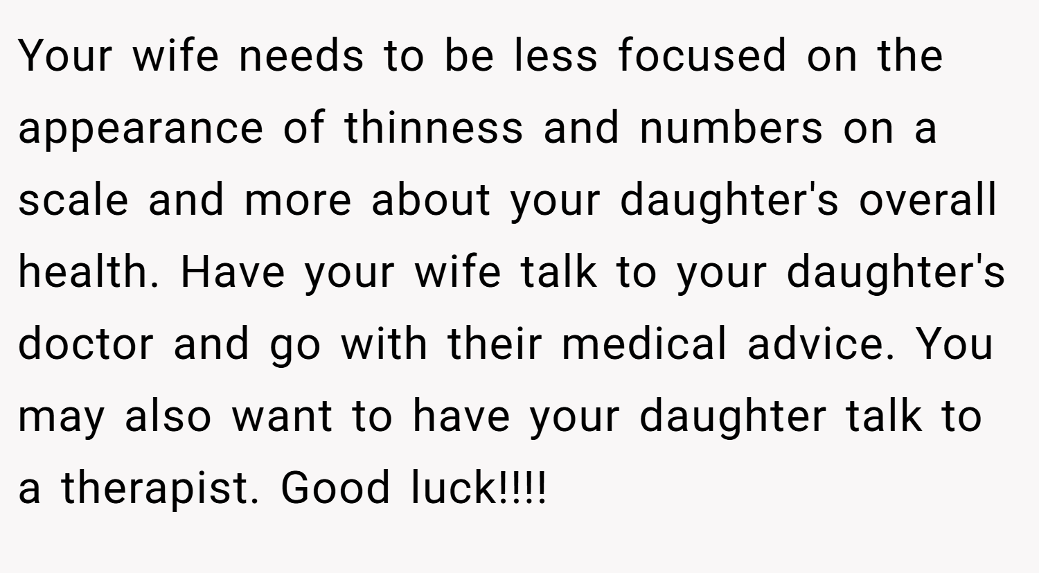Your wife needs to be less focused on the appearance of thinness and numbers on a scale and more about your daughter's overall health. Have your wife talk to your daughter's doctor and go with their medical advice. You may also want to have your daughter talk to a therapist. Good luck!!!!