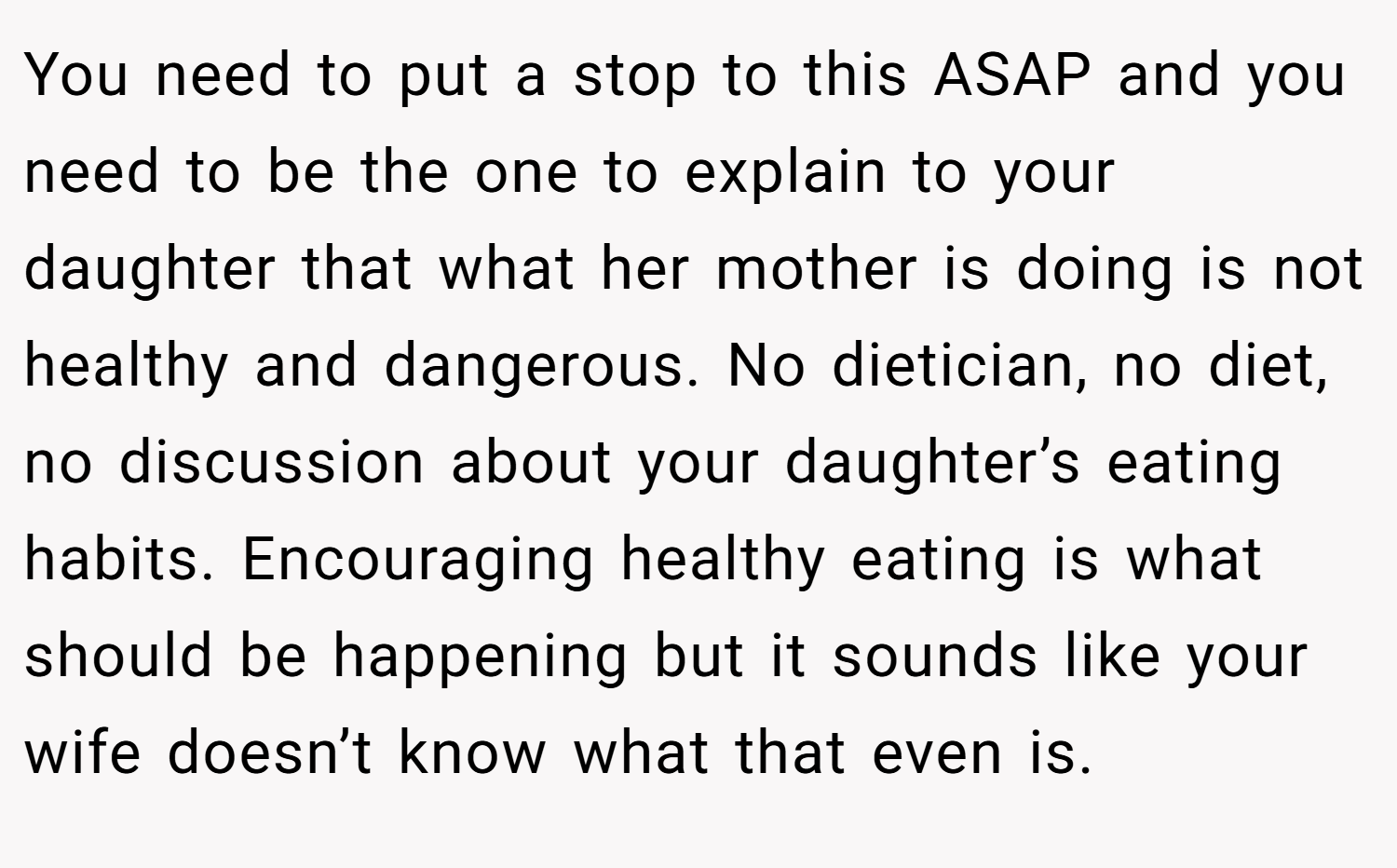 You need to put a stop to this ASAP and you need to be the one to explain to your daughter that what her mother is doing is not healthy and dangerous. No dietician, no diet, no discussion about your daughter’s eating habits. Encouraging healthy eating is what should be happening but it sounds like your wife doesn’t know what that even is.