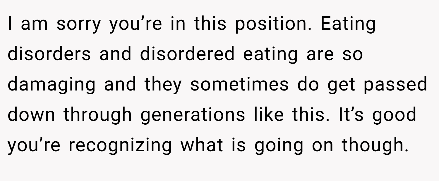 I am sorry you’re in this position. Eating disorders and disordered eating are so damaging and they sometimes do get passed down through generations like this. It’s good you’re recognizing what is going on though.