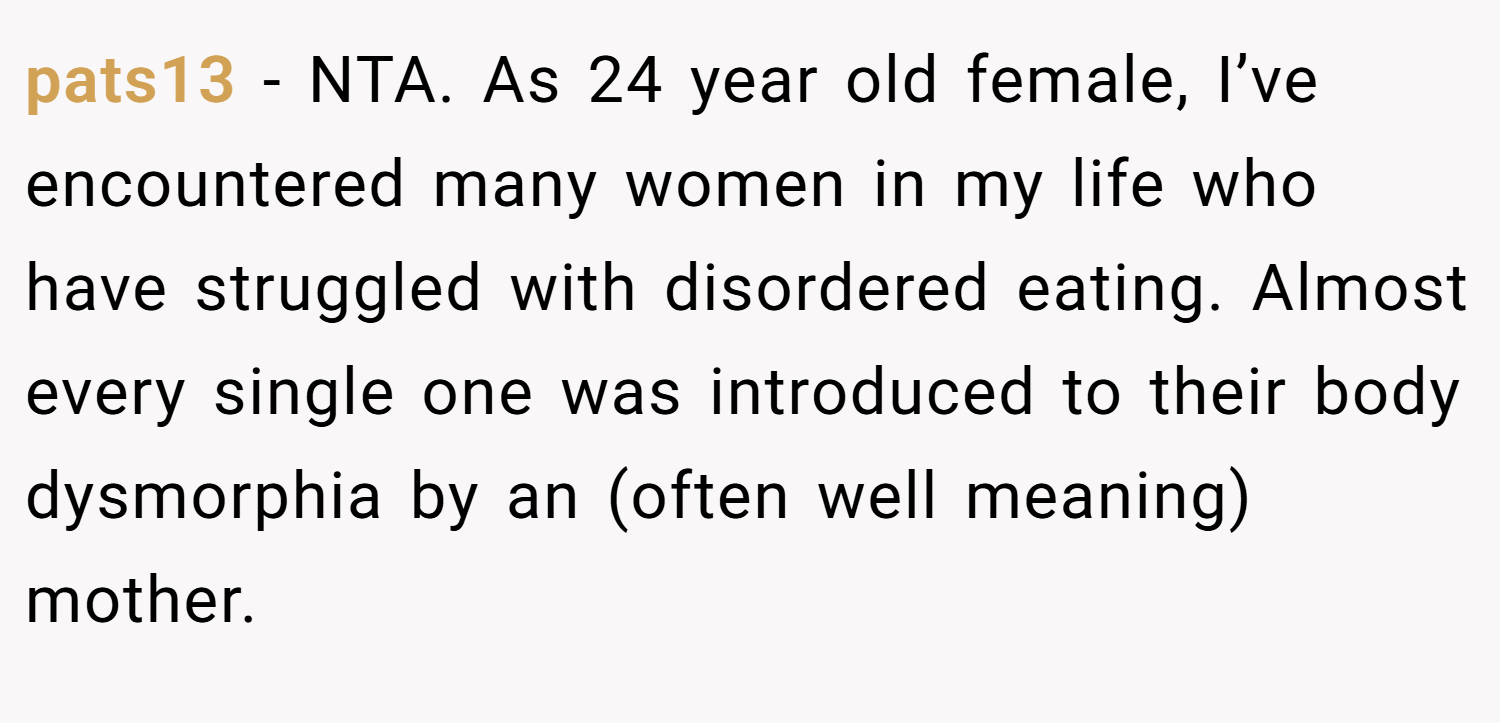 pats13 − NTA. As 24 year old female, I’ve encountered many women in my life who have struggled with disordered eating. Almost every single one was introduced to their body dysmorphia by an (often well meaning) mother.