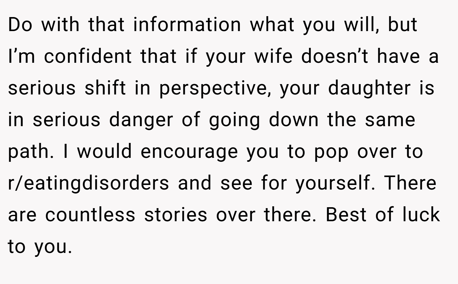Do with that information what you will, but I’m confident that if your wife doesn’t have a serious shift in perspective, your daughter is in serious danger of going down the same path. I would encourage you to pop over to r/eatingdisorders and see for yourself. There are countless stories over there. Best of luck to you.