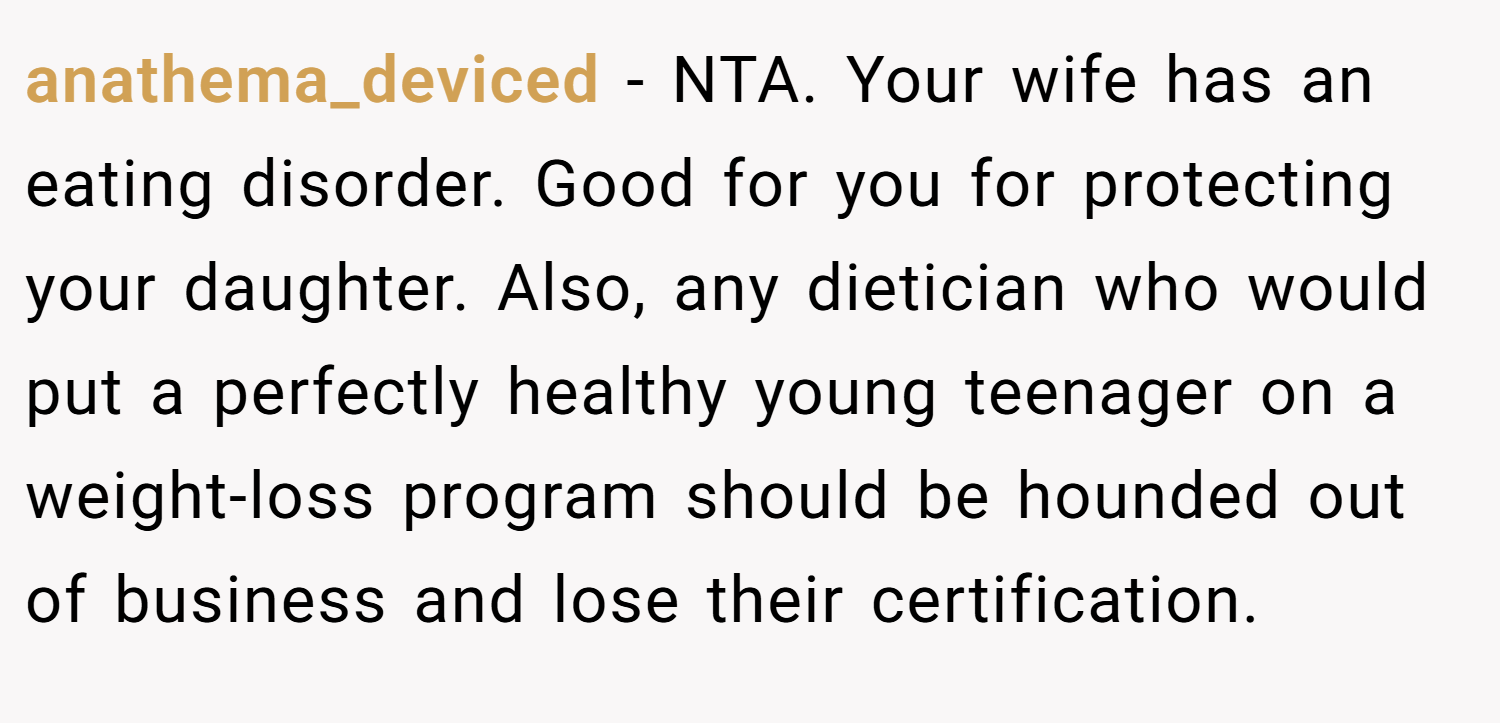 anathema_deviced − NTA. Your wife has an eating disorder. Good for you for protecting your daughter. Also, any dietician who would put a perfectly healthy young teenager on a weight-loss program should be hounded out of business and lose their certification.