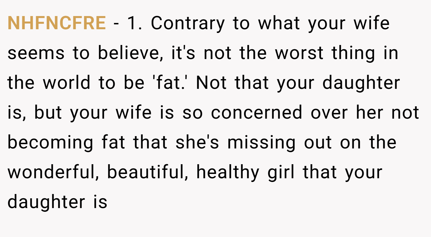 NHFNCFRE − 1. Contrary to what your wife seems to believe, it's not the worst thing in the world to be 'fat.' Not that your daughter is, but your wife is so concerned over her not becoming fat that she's missing out on the wonderful, beautiful, healthy girl that your daughter is