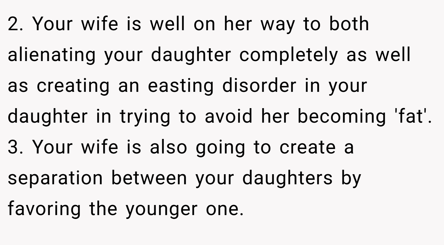 2. Your wife is well on her way to both alienating your daughter completely as well as creating an easting disorder in your daughter in trying to avoid her becoming 'fat'. 3. Your wife is also going to create a separation between your daughters by favoring the younger one.