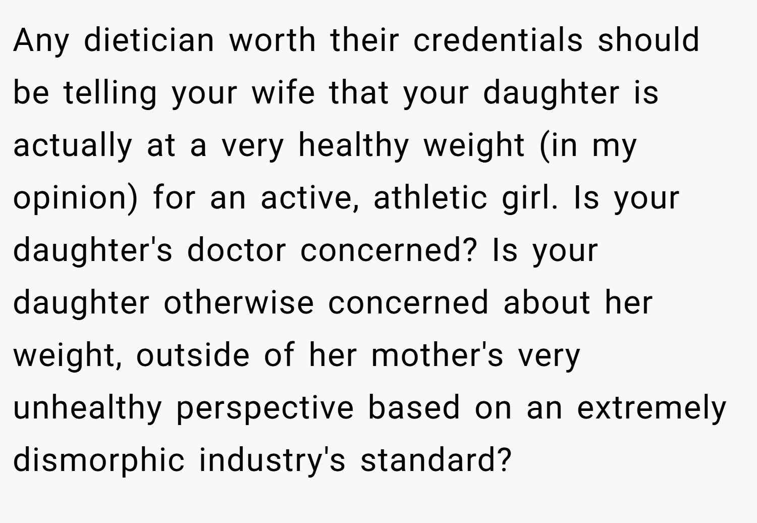 Any dietician worth their credentials should be telling your wife that your daughter is actually at a very healthy weight (in my opinion) for an active, athletic girl. Is your daughter's doctor concerned? Is your daughter otherwise concerned about her weight, outside of her mother's very unhealthy perspective based on an extremely dismorphic industry's standard?