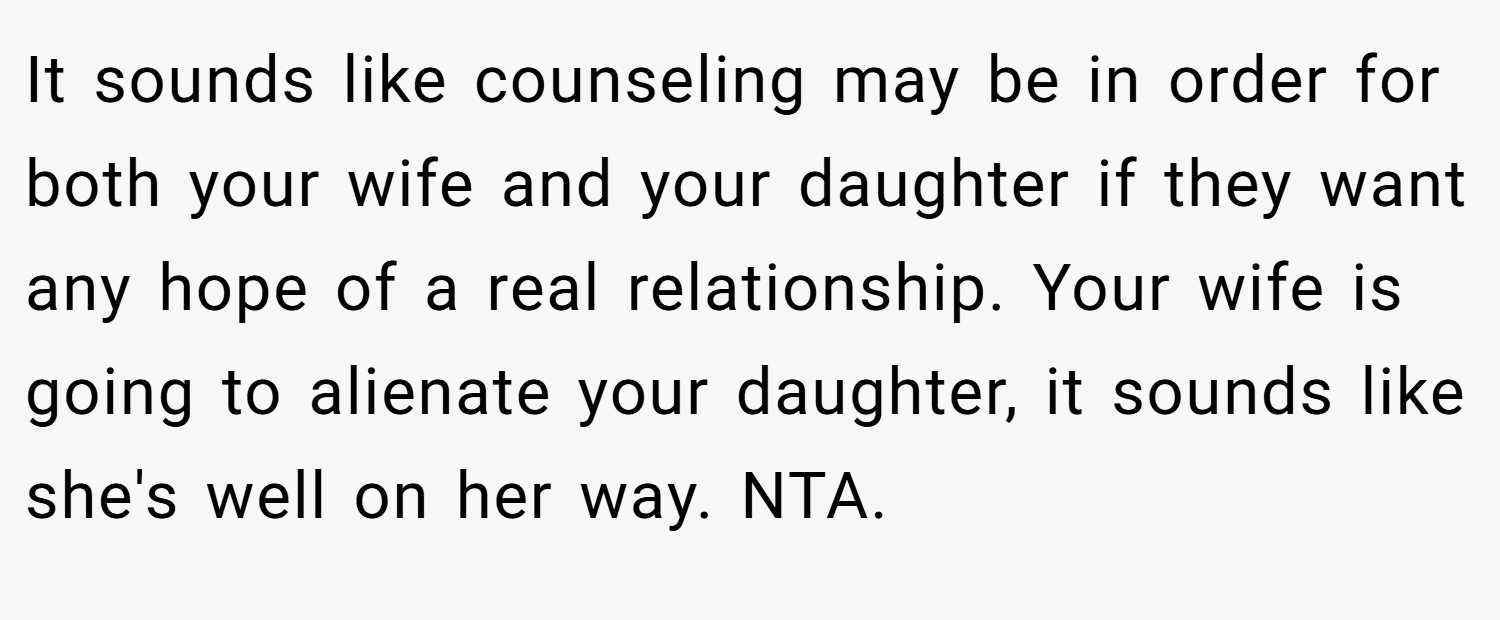 It sounds like counseling may be in order for both your wife and your daughter if they want any hope of a real relationship. Your wife is going to alienate your daughter, it sounds like she's well on her way. NTA.