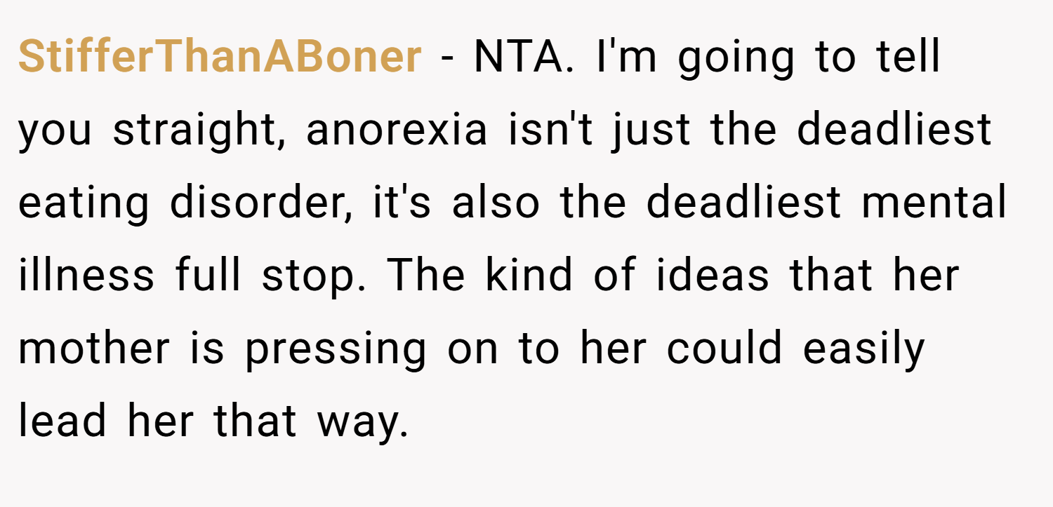 StifferThanABoner − NTA. I'm going to tell you straight, anorexia isn't just the deadliest eating disorder, it's also the deadliest mental illness full stop. The kind of ideas that her mother is pressing on to her could easily lead her that way.