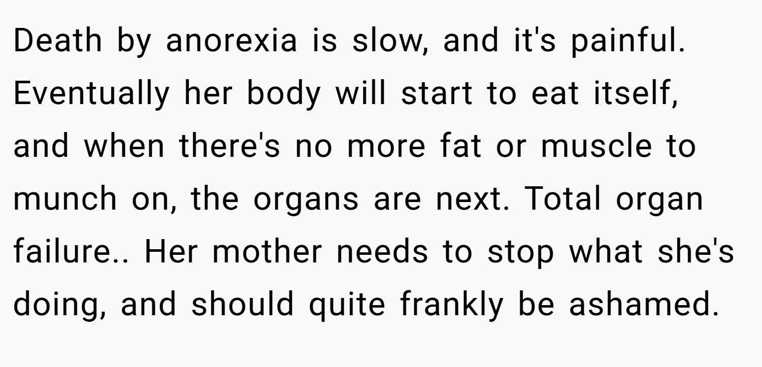 Death by anorexia is slow, and it's painful. Eventually her body will start to eat itself, and when there's no more fat or muscle to munch on, the organs are next. Total organ failure.. Her mother needs to stop what she's doing, and should quite frankly be ashamed.