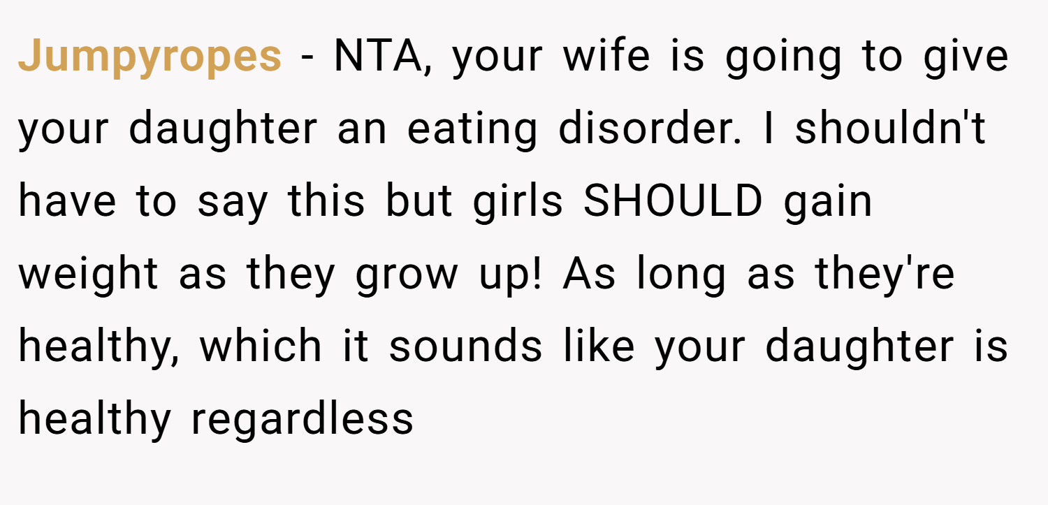Jumpyropes − NTA, your wife is going to give your daughter an eating disorder. I shouldn't have to say this but girls SHOULD gain weight as they grow up! As long as they're healthy, which it sounds like your daughter is healthy regardless
