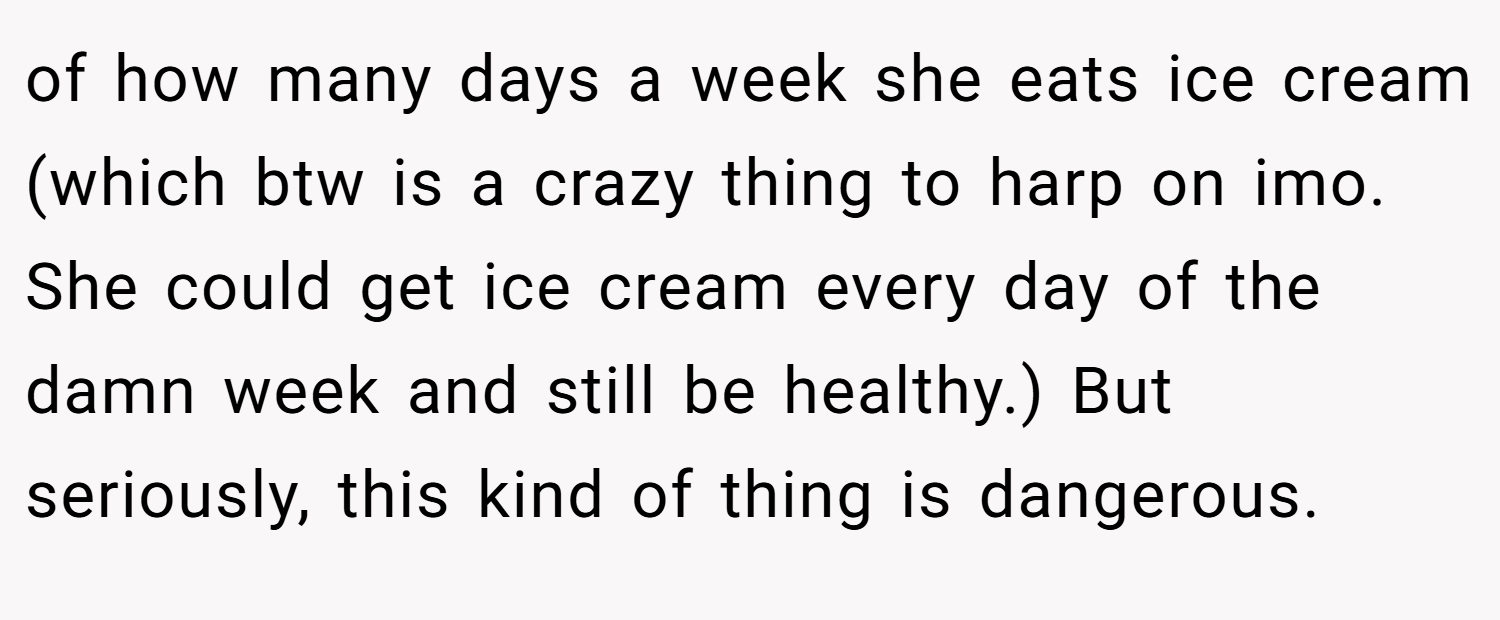 of how many days a week she eats ice cream (which btw is a crazy thing to harp on imo. She could get ice cream every day of the damn week and still be healthy.) But seriously, this kind of thing is dangerous.