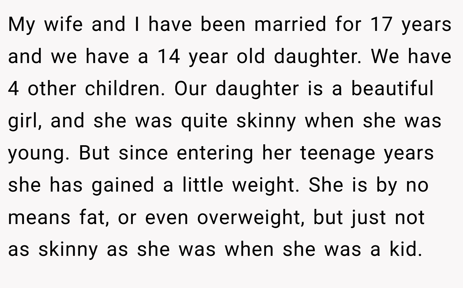 My wife and I have been married for 17 years and we have a 14 year old daughter. We have 4 other children. Our daughter is a beautiful girl, and she was quite skinny when she was young. But since entering her teenage years she has gained a little weight. She is by no means fat, or even overweight, but just not as skinny as she was when she was a kid.
