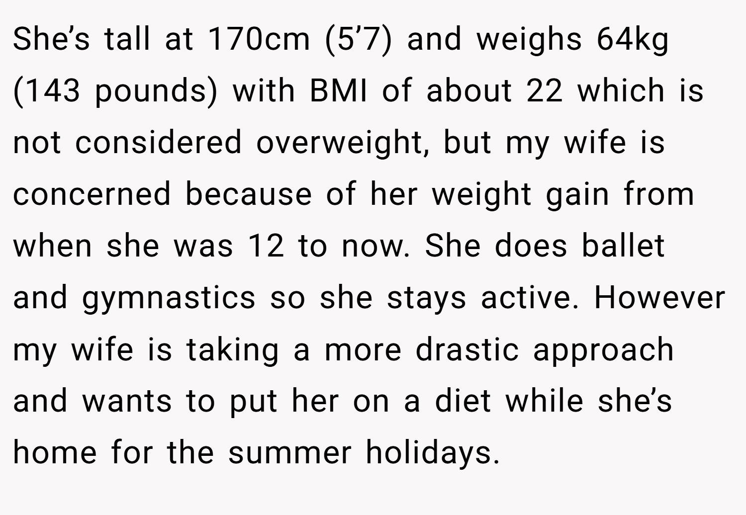 She’s tall at 170cm (5’7) and weighs 64kg (143 pounds) with BMI of about 22 which is not considered overweight, but my wife is concerned because of her weight gain from when she was 12 to now. She does ballet and gymnastics so she stays active. However my wife is taking a more drastic approach and wants to put her on a diet while she’s home for the summer holidays.