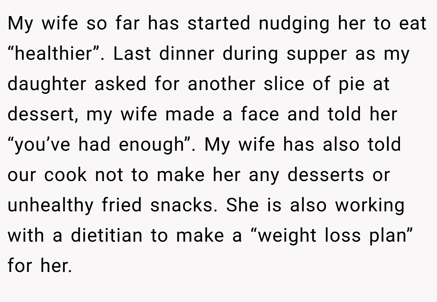 My wife so far has started nudging her to eat “healthier”. Last dinner during supper as my daughter asked for another slice of pie at dessert, my wife made a face and told her “you’ve had enough”. My wife has also told our cook not to make her any desserts or unhealthy fried snacks. She is also working with a dietitian to make a “weight loss plan” for her.