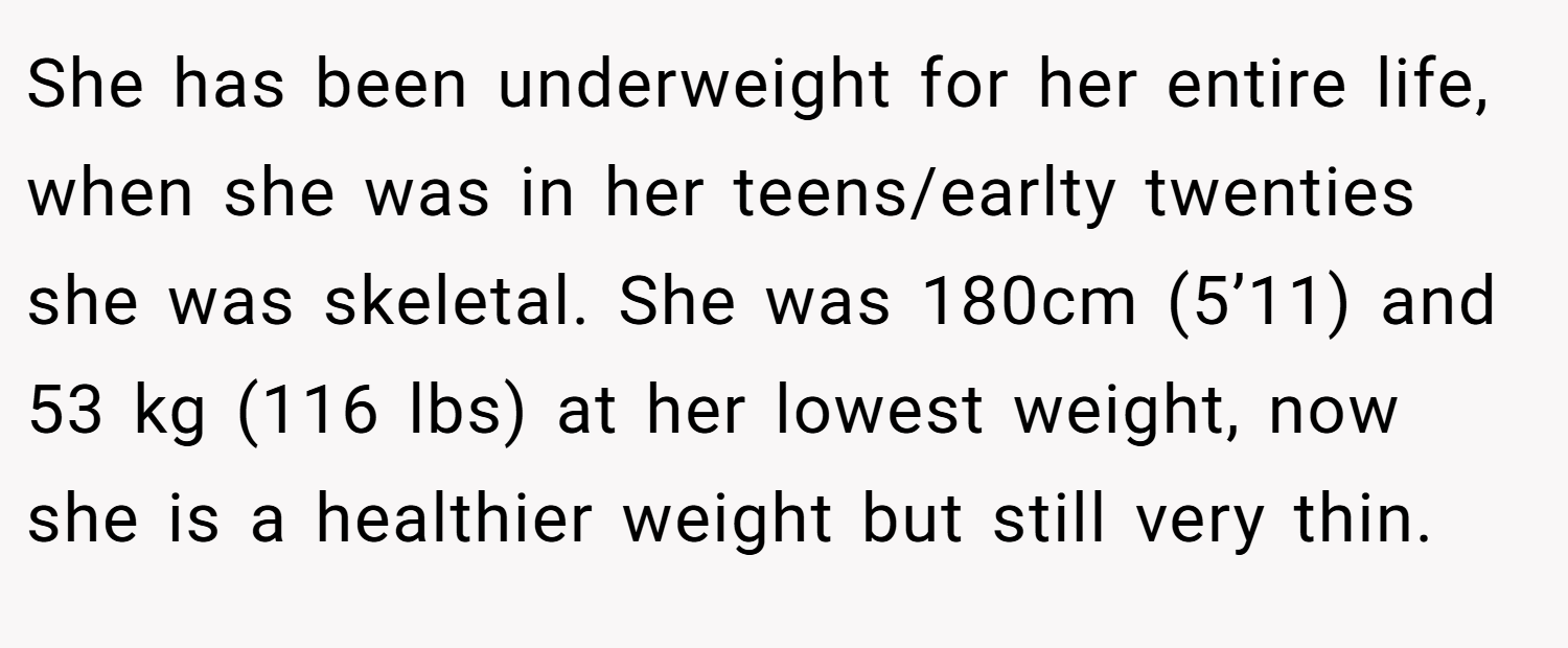She has been underweight for her entire life, when she was in her teens/earlty twenties she was skeletal. She was 180cm (5’11) and 53 kg (116 lbs) at her lowest weight, now she is a healthier weight but still very thin.