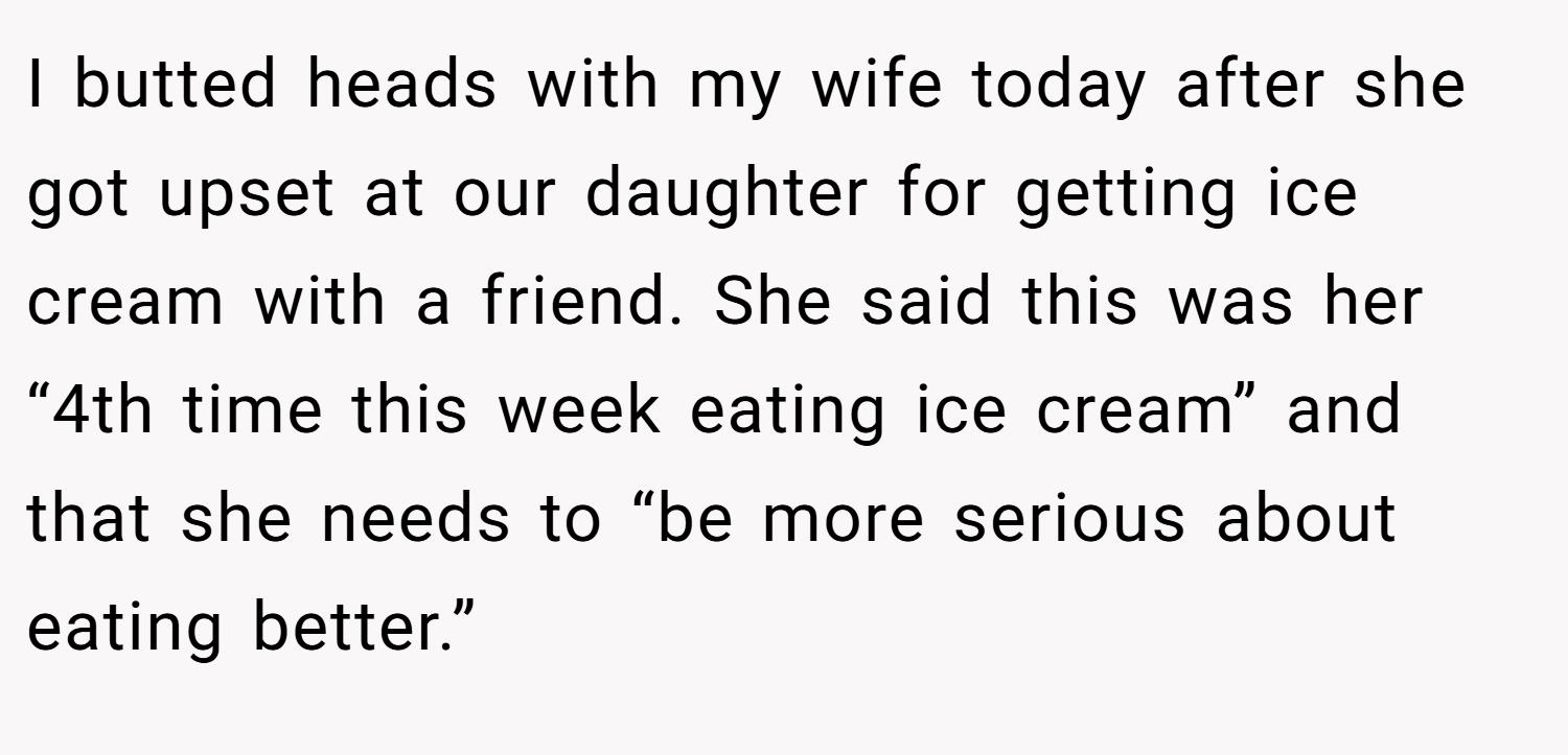 I butted heads with my wife today after she got upset at our daughter for getting ice cream with a friend. She said this was her “4th time this week eating ice cream” and that she needs to “be more serious about eating better.”