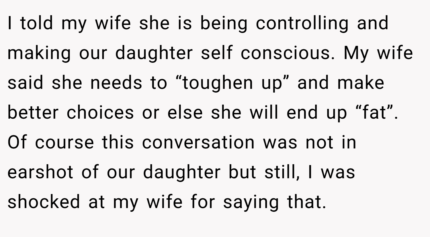 I told my wife she is being controlling and making our daughter self conscious. My wife said she needs to “toughen up” and make better choices or else she will end up “fat”. Of course this conversation was not in earshot of our daughter but still, I was shocked at my wife for saying that.