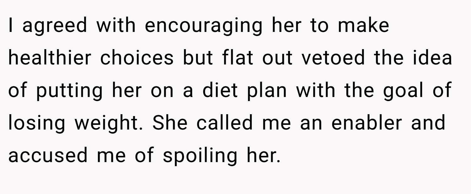 I agreed with encouraging her to make healthier choices but flat out vetoed the idea of putting her on a diet plan with the goal of losing weight. She called me an enabler and accused me of spoiling her.