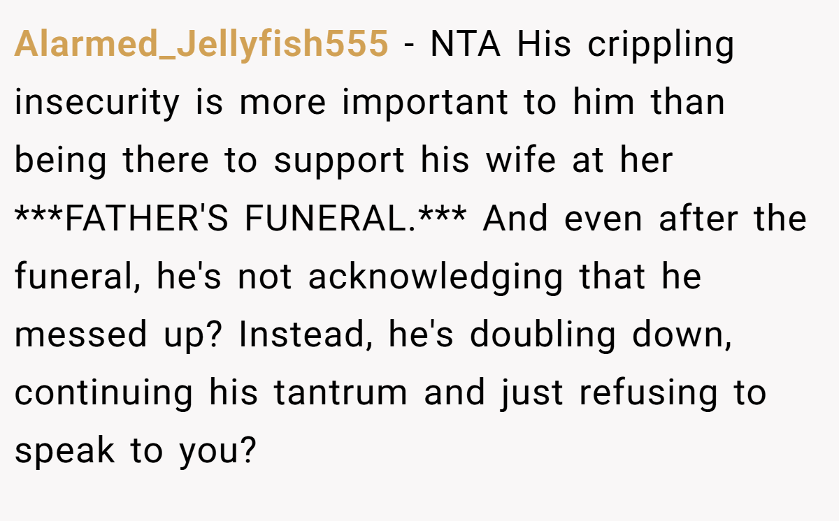 Alarmed_Jellyfish555 - NTA His crippling insecurity is more important to him than being there to support his wife at her ***FATHER'S FUNERAL.*** And even after the funeral, he's not acknowledging that he messed up? Instead, he's doubling down, continuing his tantrum and just refusing to speak to you?