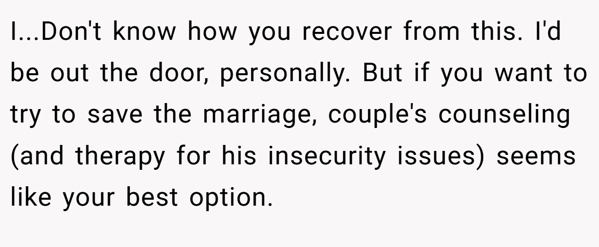 I...Don't know how you recover from this. I'd be out the door, personally. But if you want to try to save the marriage, couple's counseling (and therapy for his insecurity issues) seems like your best option.