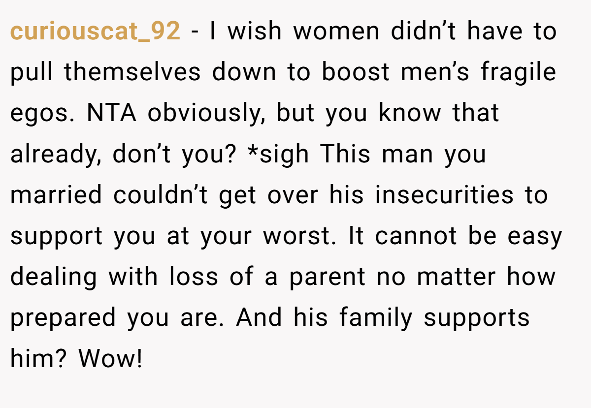 curiouscat_92 - I wish women didn’t have to pull themselves down to boost men’s fragile egos. NTA obviously, but you know that already, don’t you? *sigh This man you married couldn’t get over his insecurities to support you at your worst. It cannot be easy dealing with loss of a parent no matter how prepared you are. And his family supports him? Wow!