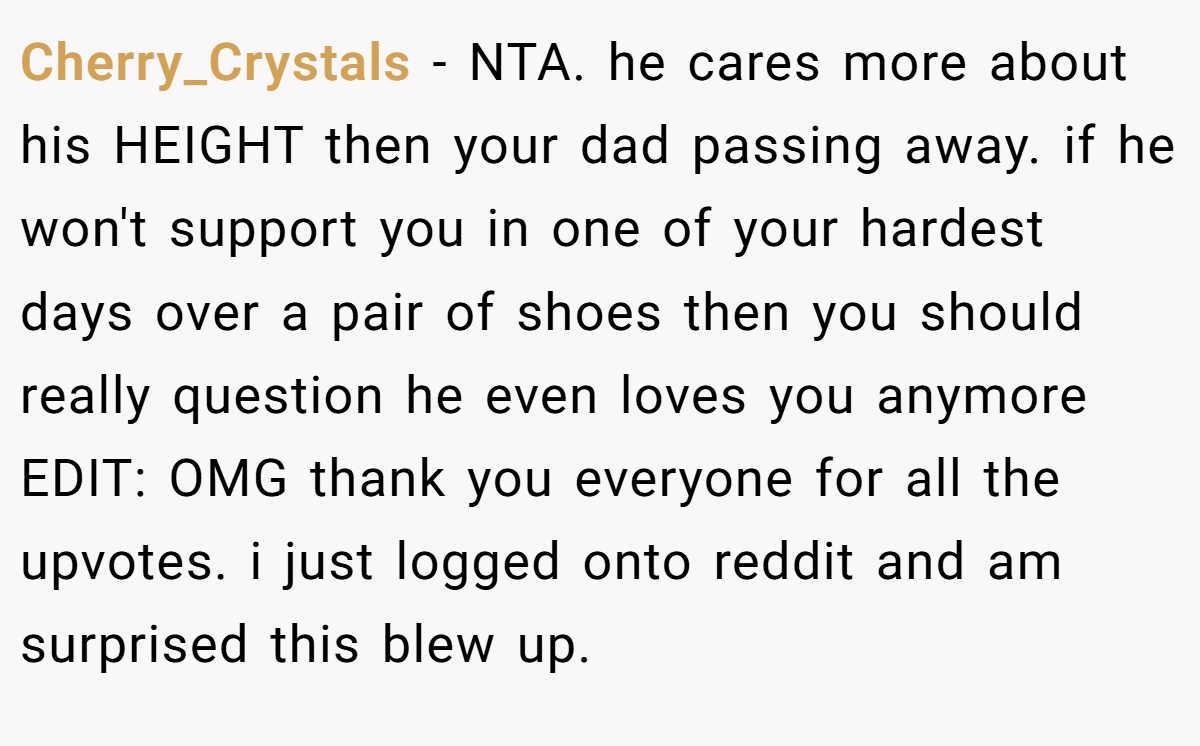 Cherry_Crystals - NTA. he cares more about his HEIGHT then your dad passing away. if he won't support you in one of your hardest days over a pair of shoes then you should really question he even loves you anymore EDIT: OMG thank you everyone for all the upvotes. i just logged onto reddit and am surprised this blew up.