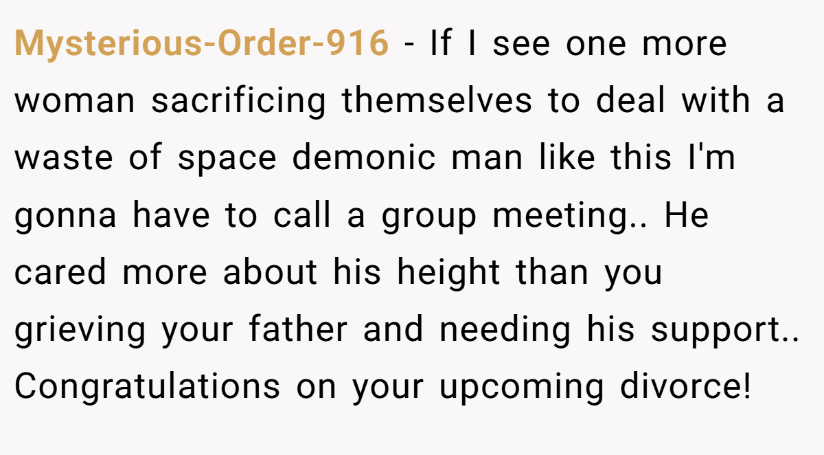 Mysterious-Order-916 - If I see one more woman sacrificing themselves to deal with a waste of space demonic man like this I'm gonna have to call a group meeting.. He cared more about his height than you grieving your father and needing his support.. Congratulations on your upcoming divorce!