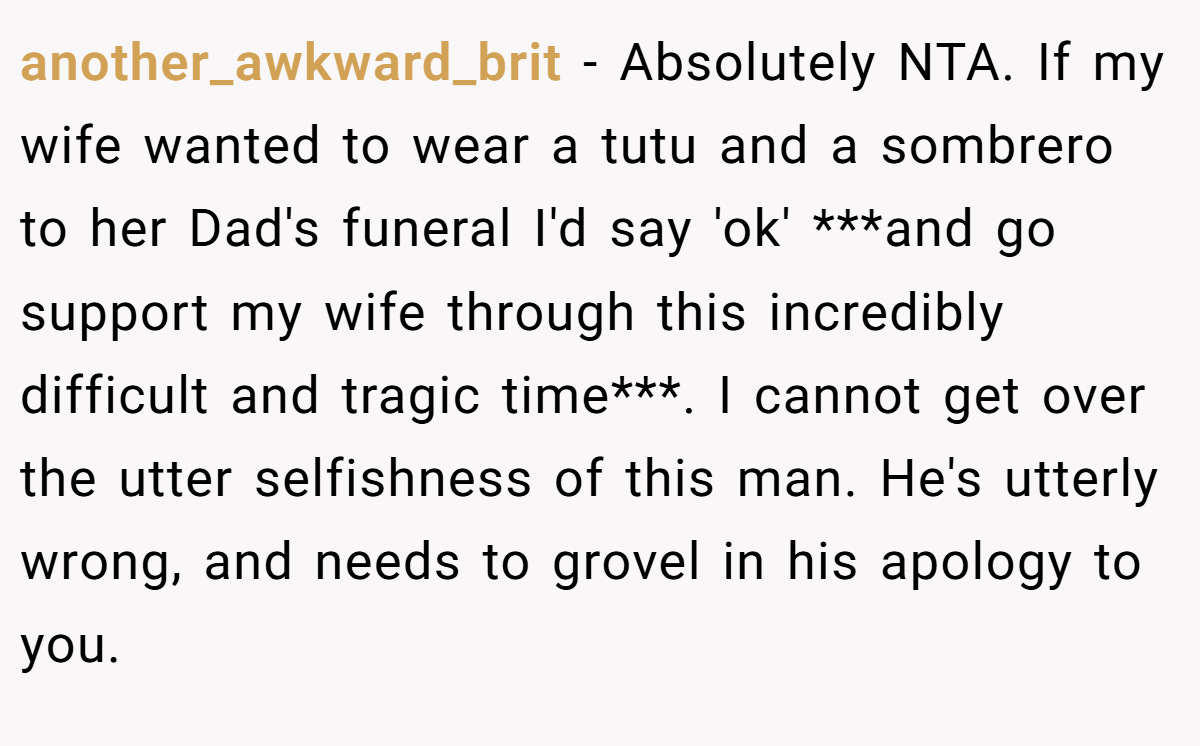 another_awkward_brit - Absolutely NTA. If my wife wanted to wear a tutu and a sombrero to her Dad's funeral I'd say 'ok' ***and go support my wife through this incredibly difficult and tragic time***. I cannot get over the utter selfishness of this man. He's utterly wrong, and needs to grovel in his apology to you.