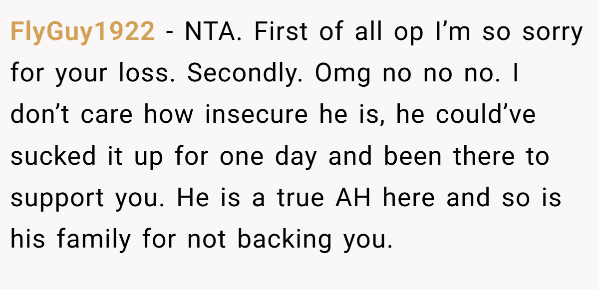 FlyGuy1922 - NTA. First of all op I’m so sorry for your loss. Secondly. Omg no no no. I don’t care how insecure he is, he could’ve sucked it up for one day and been there to support you. He is a true AH here and so is his family for not backing you.