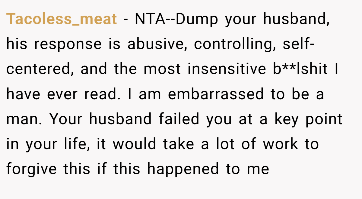 Tacoless_meat - NTA--Dump your husband, his response is abusive, controlling, self-centered, and the most insensitive b**lshit I have ever read. I am embarrassed to be a man. Your husband failed you at a key point in your life, it would take a lot of work to forgive this if this happened to me