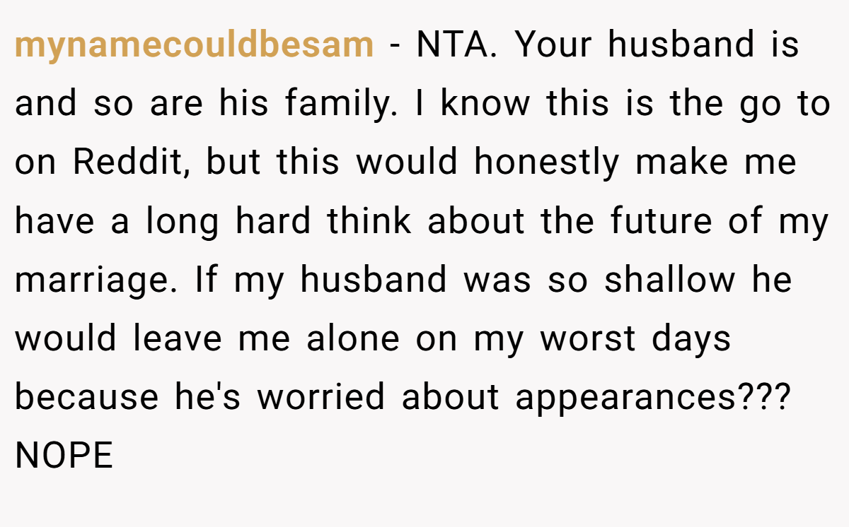 mynamecouldbesam - NTA. Your husband is and so are his family. I know this is the go to on Reddit, but this would honestly make me have a long hard think about the future of my marriage. If my husband was so shallow he would leave me alone on my worst days because he's worried about appearances??? NOPE
