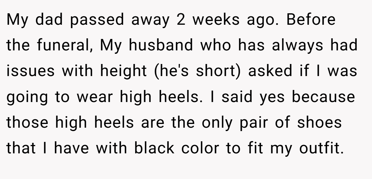 My dad passed away 2 weeks ago. Before the funeral, My husband who has always had issues with height (he's short) asked if I was going to wear high heels. I said yes because those high heels are the only pair of shoes that I have with black color to fit my outfit.